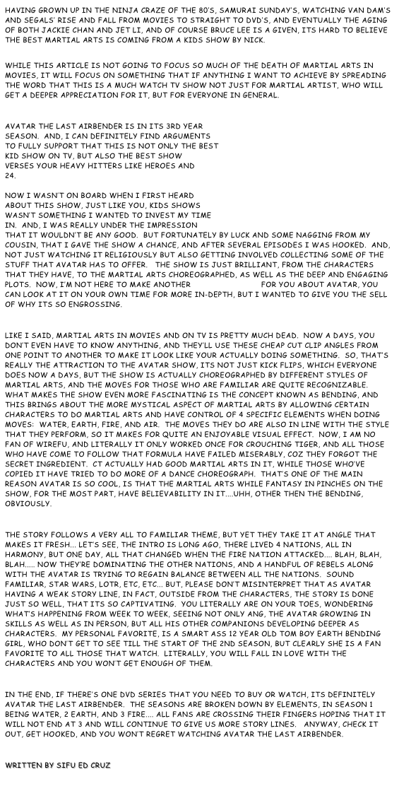 Having grown up in the Ninja Craze of the 80’s, Samurai Sunday’s, watching Van Dam’s and Segals’ rise and fall from movies to straight to dvd’s, and eventually the aging of both Jackie Chan and Jet Li, and of course Bruce Lee is a given, its hard to believe the best Martial Arts is coming from a kids show by Nick.
 While this article is not going to focus so much of the death of Martial Arts in movies, it will focus on something that if anything I want to achieve by spreading the word that this is a much watch TV show not just for Martial Artist, who will get a deeper appreciation for it, but for everyone in general.

Avatar the Last Airbender is in its 3rd year season.  And, I can definitely find arguments to fully support that this is not only the best kid show on TV, but also the best show verses your heavy hitters like Heroes and 24.  Now I wasn’t on board when I first heard about this show, just like you, kids shows wasn’t something I wanted to invest my time in.  And, I was really under the impression that it wouldn’t be any good.  But fortunately by luck and some nagging from my cousin, that I gave the show a chance, and after several episodes I was hooked.  And, not just watching it religiously but also getting involved collecting some of the stuff that Avatar has to offer.   The show is just brilliant, from the characters that they have, to the Martial arts choreographed, as well as the deep and engaging plots.  Now, I’m not here to make another Wikipedia page for you about Avatar, you can look at it on your own time for more in-depth, but I wanted to give you the sell of why its so engrossing.

Like I said, Martial Arts in movies and on TV is pretty much dead.  Now a days, you don’t even have to know anything, and they’ll use these cheap cut clip angles from one point to another to make it look like your actually doing something.  So, that’s really the attraction to the Avatar show, its not just kick flips, which everyone does now a days, but the show is actually choreographed by different styles of Martial Arts, and the moves for those who are familiar are quite recognizable.  What makes the show even more fascinating is the concept known as bending, and this brings about the more mystical aspect of Martial Arts by allowing certain characters to do Martial Arts and have control of 4 specific elements when doing moves:  Water, Earth, Fire, and Air.  The moves they do are also in line with the style that they perform, so it makes for quite an enjoyable visual effect.  Now, I am no fan of Wirefu, and literally it only worked once for Crouching Tiger, and all those who have come to follow that formula have failed miserably, coz they forgot the secret ingredient.  CT actually had good Martial Arts in it, while those who’ve copied it have tried to do more of a dance choreograph.  That’s one of the main reason Avatar is so cool, is that the Martial Arts while fantasy in pinches on the show, for the most part, have believability in it....uhh, other then the bending, obviously.

The story follows a very all to familiar theme, but yet they take it at angle that makes it fresh... Let’s see, the intro is long ago, there lived 4 nations, all in harmony, but one day, all that changed when the fire nation attacked.... blah, blah, blah..... now they’re dominating the other nations, and a handful of rebels along with the Avatar is trying to regain balance between all the nations.  Sound familiar, Star Wars, LOTR, etc, etc... But, please don’t misinterpret that as Avatar having a weak story line, in fact, outside from the characters, the story is done just so well, that its so captivating.  You literally are on your toes, wondering what’s happening from week to week, seeing not only Ang, the Avatar growing in skills as well as in person, but all his other companions developing deeper as characters.  My personal favorite, is a smart ass 12 year old tom boy earth bending girl, who don’t get to see till the start of the 2nd season, but clearly she is a fan favorite to all those that watch.  Literally, you will fall in love with the characters and you won’t get enough of them.

In the end, if there’s one DVD series that you need to buy or watch, its definitely Avatar the Last Airbender.  The seasons are broken down by elements, in Season 1 being Water, 2 Earth, and 3 Fire.... All fans are crossing their fingers hoping that it will not end at 3 and will continue to give us more story lines.   Anyway, check it out, get hooked, and you won’t regret watching Avatar the Last Airbender.

Written by Sifu Ed Cruz
