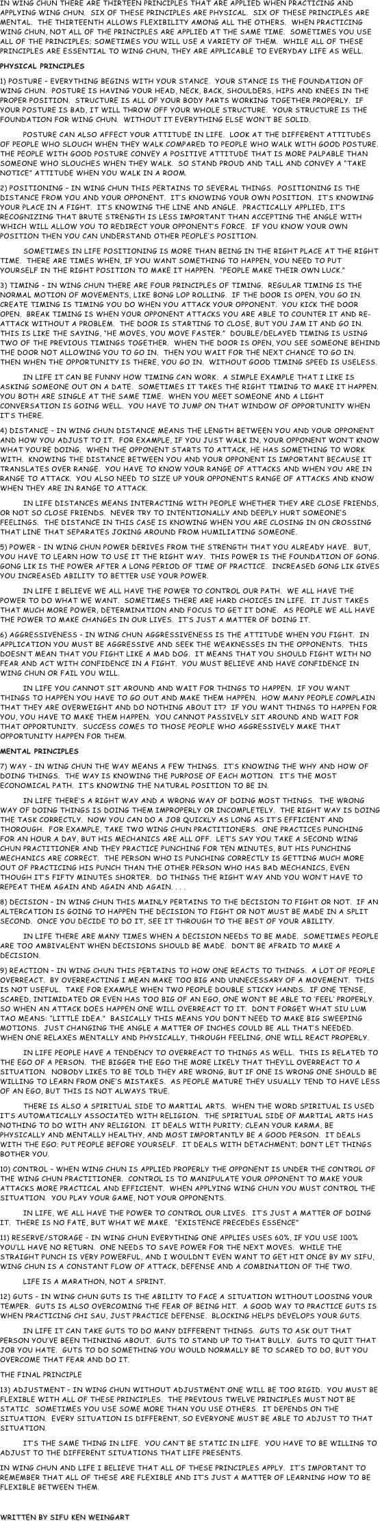 In Wing Chun there are thirteen principles that are applied when practicing and applying Wing Chun.  Six of these principles are physical.  Six of these principles are mental.  The thirteenth allows flexibility among all the others.  When practicing Wing Chun, not all of the principles are applied at the same time.  Sometimes you use all of the principles; sometimes you will use a variety of them.  While all of these principles are essential to Wing Chun, they are applicable to everyday life as well.
PHYSICAL PRINCIPLES
1) POSTURE – Everything begins with your stance.  Your stance is the foundation of Wing Chun.  Posture is having your head, neck, back, shoulders, hips and knees in the proper position.  Structure is all of your body parts working together properly.  If your posture is bad, it will throw off your whole structure.  Your structure is the foundation for wing chun.  Without it everything else won’t be solid. 
          Posture can also affect your attitude in life.  Look at the different attitudes of people who slouch when they walk compared to people who walk with good posture.  The people with good posture convey a positive attitude that is more palpable than someone who slouches when they walk.  So stand proud and tall and convey a “take notice” attitude when you walk in a room.
2) POSITIONING – In wing chun this pertains to several things.  Positioning is the distance from you and your opponent.  It’s knowing your own position.  It’s knowing your place in a fight.  It’s knowing the line and angle.  Practically applied, it’s recognizing that brute strength is less important than accepting the angle with which will allow you to redirect your opponent’s force.  If you know your own position then you can understand other people’s position.
          Sometimes in life positioning is more than being in the right place at the right time.  There are times when, if you want something to happen, you need to put yourself in the right position to make it happen.  “People make their own luck.”
3) TIMING – In Wing Chun there are four principles of timing.  Regular timing is the normal motion of movements, like bong lop rolling.  If the door is open, you go in. Create timing is timing you do when you attack your opponent.  You kick the door open.  Break timing is when your opponent attacks you are able to counter it and re-attack without a problem.  The door is starting to close, but you jam it and go in.  This is like the saying, “He moves, you move faster.”  Double/delayed timing is using two of the previous timings together.  When the door is open, you see someone behind the door not allowing you to go in.  Then you wait for the next chance to go in.  Then when the opportunity is there, you go in.  Without good timing speed is useless. 
          In life it can be funny how timing can work.  A simple example that I like is asking someone out on a date.  Sometimes it takes the right timing to make it happen.  You both are single at the same time.  When you meet someone and a light conversation is going well.  You have to jump on that window of opportunity when it’s there.
4) DISTANCE – In Wing Chun distance means the length between you and your opponent and how you adjust to it.  For example, if you just walk in, your opponent won’t know what you’re doing.  When the opponent starts to attack, he has something to work with.  Knowing the distance between you and your opponent is important because it translates over range.  You have to know your range of attacks and when you are in range to attack.  You also need to size up your opponent’s range of attacks and know when they are in range to attack.
          In life distances means interacting with people whether they are close friends, or not so close friends.  Never try to intentionally and deeply hurt someone’s feelings.  The distance in this case is knowing when you are closing in on crossing that line that separates joking around from humiliating someone.
5) POWER – In Wing Chun power derives from the strength that you already have.  But, you have to learn how to use it the right way.  This power is the foundation of gong.  Gong lik is the power after a long period of time of practice.  Increased gong lik gives you increased ability to better use your power.
          In life I believe we all have the power to control our path.  We all have the power to do what we want.  Sometimes there are hard choices in life.  It just takes that much more power, determination and focus to get it done.  As people we all have the power to make changes in our lives.  It’s just a matter of doing it.
6) AGGRESSIVENESS – In Wing Chun aggressiveness is the attitude when you fight.  In application you must be aggressive and seek the weaknesses in the opponents.  This doesn’t mean that you fight like a mad dog.  It means that you should fight with no fear and act with confidence in a fight.  You must believe and have confidence in Wing Chun or fail you will.
          In life you cannot sit around and wait for things to happen.  If you want things to happen you have to go out and make them happen.  How many people complain that they are overweight and do nothing about it?  If you want things to happen for you, you have to make them happen.  You cannot passively sit around and wait for that opportunity.  Success comes to those people who aggressively make that opportunity happen for them.
MENTAL PRINCIPLES
7) WAY – In Wing Chun the way means a few things.  It’s knowing the why and how of doing things.  The way is knowing the purpose of each motion.  It’s the most economical path.  It’s knowing the natural position to be in.
          In life there’s a right way and a wrong way of doing most things.  The wrong way of doing things is doing them improperly or incompletely.  The right way is doing the task correctly.  Now you can do a job quickly as long as it’s efficient and thorough.  For example, take two Wing Chun practitioners.  One practices punching for an hour a day, but his mechanics are all off.  Let’s say you take a second Wing Chun practitioner and they practice punching for ten minutes, but his punching mechanics are correct.  The person who is punching correctly is getting much more out of practicing his punch than the other person who has bad mechanics, even though it’s fifty minutes shorter.  Do things the right way and you won’t have to repeat them again and again and again. . . .
8) DECISION – In Wing Chun this mainly pertains to the decision to fight or not.  If an altercation is going to happen the decision to fight or not must be made in a split second.  Once you decide to do it, see it through to the best of your ability.
          In life there are many times when a decision needs to be made.  Sometimes people are too ambivalent when decisions should be made.  Don’t be afraid to make a decision.                                                                  
9) REACTION – In Wing Chun this pertains to how one reacts to things.  A lot of people overreact.  By overreacting I mean make too big and unnecessary of a movement.  This is not useful.  Take for example when two people double sticky hands.  If one tense, scared, intimidated or even has too big of an ego, one won’t be able to ‘feel’ properly.  So when an attack does happen one will overreact to it.  Don’t forget what Siu Lum Tao means: “little idea.”  Basically this means you don’t need to make big sweeping motions.  Just changing the angle a matter of inches could be all that’s needed.  When one relaxes mentally and physically, through feeling, one will react properly.
          In life people have a tendency to overreact to things as well.  This is related to the ego of a person.  The bigger the ego the more likely that they’ll overreact to a situation.  Nobody likes to be told they are wrong, but if one is wrong one should be willing to learn from one’s mistakes.  As people mature they usually tend to have less of an ego, but this is not always true. 
          There is also a spiritual side to martial arts.  When the word spiritual is used it’s automatically associated with religion.  The spiritual side of martial arts has nothing to do with any religion.  It deals with purity; clean your karma, be physically and mentally healthy, and most importantly be a good person.  It deals with the ego; put people before yourself.  It deals with detachment; don’t let things bother you.
10) CONTROL – When Wing Chun is applied properly the opponent is under the control of the Wing Chun practitioner.  Control is to manipulate your opponent to make your attacks more practical and efficient.  When applying Wing Chun you must control the situation.  You play your game, not your opponents. 
          In life, we all have the power to control our lives.  It’s just a matter of doing it.  There is no fate, but what we make.  “Existence precedes essence”
11) RESERVE/STORAGE – In Wing Chun everything one applies uses 60%, if you use 100% you’ll have no return.  One needs to save power for the next moves.  While the straight punch is very powerful, and I wouldn’t even want to get hit once by my Sifu, wing chun is a constant flow of attack, defense and a combination of the two.
          Life is a marathon, not a sprint.
12) GUTS – In Wing Chun guts is the ability to face a situation without loosing your temper.  Guts is also overcoming the fear of being hit.  A good way to practice guts is when practicing chi sau, just practice defense.  Blocking helps develops your guts.
          In life it can take guts to do many different things.  Guts to ask out that person you’ve been thinking about.  Guts to stand up to that bully.  Guts to quit that job you hate.  Guts to do something you would normally be to scared to do, but you overcome that fear and do it.
THE FINAL PRINCIPLE
13) ADJUSTMENT – In Wing Chun without adjustment one will be too rigid.  You must be flexible with all of these principles.  The previous twelve principles must not be static.  Sometimes you use some more than you use others.  It depends on the situation.  Every situation is different, so everyone must be able to adjust to that situation.
          It’s the same thing in life.  You can’t be static in life.  You have to be willing to adjust to the different situations that life presents.
In Wing Chun and life I believe that all of these principles apply.  It’s important to remember that all of these are flexible and it’s just a matter of learning how to be flexible between them.

Written by Sifu Ken Weingart