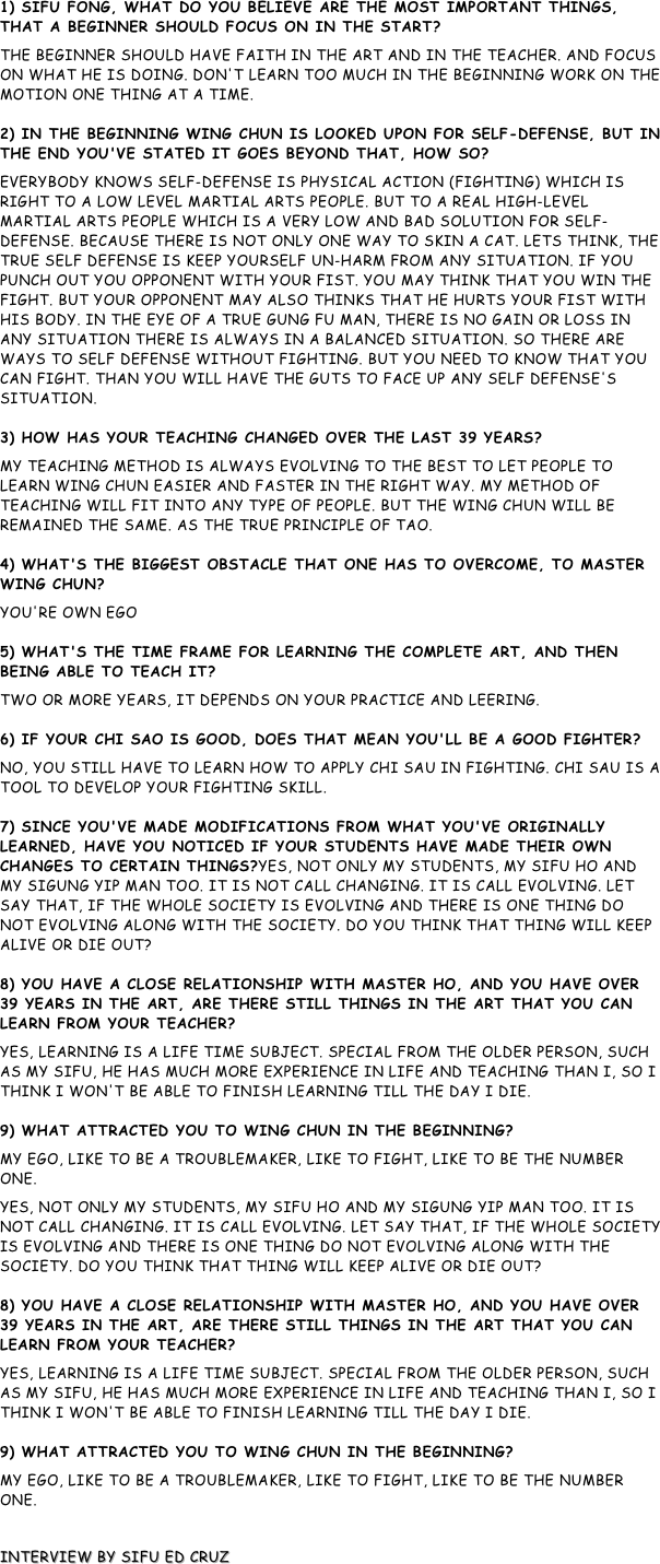 1) Sifu Fong, what do you believe are the most important things, that a beginner should focus on in the start?
The beginner should have faith in the art and in the teacher. And focus on what he is doing. Don't learn too much in the beginning work on the motion one thing at a time.  2) In the beginning Wing Chun is looked upon for self-defense, but in the end you've stated it goes beyond that, how so?
Everybody knows self-defense is Physical action (fighting) which is right to a low level martial arts people. But to a real high-level martial arts people which is a very low and bad solution for self-defense. Because there is not only one way to skin a cat. Lets think, The true self defense is keep yourself un-harm from any situation. If you punch out you opponent with your fist. You may think that you win the fight. But your opponent may also thinks that he hurts your fist with his body. In the eye of a true Gung Fu Man, there is no gain or loss in any situation There is always in a balanced situation. So there are ways to self defense without fighting. But you need to know that you can fight. Than you will have the guts to face up any self defense's situation.  3) How has your teaching changed over the last 39 years?
My teaching method is always evolving to the best to let people to learn Wing Chun easier and faster in the right way. My method of teaching will fit into any type of people. But the Wing Chun will be remained the same. As the true principle of Tao.  4) What's the biggest obstacle that one has to overcome, to master Wing Chun?
You're own Ego  5) What's the time frame for learning the complete art, and then being able to teach it?
Two or more years, it depends on your practice and leering.  6) If your chi Sao is good, does that mean you'll be a good fighter?
No, You still have to learn how to apply chi sau in fighting. Chi Sau is a tool to develop your fighting skill.  7) Since you've made modifications from what you've originally learned, have you noticed if your students have made their own changes to certain things?Yes, not only my students, My Sifu Ho and My sigung Yip man too. It is not call Changing. It is call Evolving. Let say that, if the whole society is evolving and there is one thing do not evolving along with the society. Do you think that thing will keep alive or die out?  8) You have a close relationship with Master Ho, and you have over 39 years in the art, are there still things in the art that you can learn from your teacher?
Yes, Learning is a life time subject. Special from the older person, such as my Sifu, he has much more experience in life and teaching than I, So I think I won't be able to finish learning till the day I die.  9) What attracted you to Wing Chun in the beginning?
My ego, like to be a troublemaker, like to fight, like to be the Number one.  
Yes, not only my students, My Sifu Ho and My sigung Yip man too. It is not call Changing. It is call Evolving. Let say that, if the whole society is evolving and there is one thing do not evolving along with the society. Do you think that thing will keep alive or die out?  8) You have a close relationship with Master Ho, and you have over 39 years in the art, are there still things in the art that you can learn from your teacher?
Yes, Learning is a life time subject. Special from the older person, such as my Sifu, he has much more experience in life and teaching than I, So I think I won't be able to finish learning till the day I die.  9) What attracted you to Wing Chun in the beginning?
My ego, like to be a troublemaker, like to fight, like to be the Number one.  

Interview by Sifu Ed Cruz