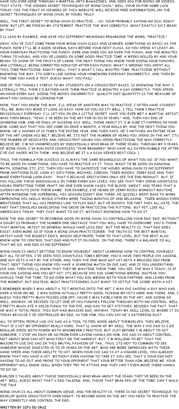 Have you ever gone through a Martial Arts magazines, and seen ads for books or videos, that state, "the hidden secret techniques of Wing Chun." Well, your in for some luck today, coz the first 30 viewers of this website will receive free information, on the secret techniques of Wing Chun, by yours truly.
Well, the first secret to Wing Chun is practice..... uh, your probably saying no duh, right now. But let, me finish my statement, practice the way correctly. What exactly do I mean by that.
I'll lead by example, and give you different meanings regarding the word, "practice."
Okay, you've just come from your Wing Chun class and learned something as basic as the punch. Now it'll be a good several days before your next class, so you spend at least an hour everyday practicing the punch. Over and over you go over the punch, and the minutes turns to hours, and you've logged in some good practice time. A weeks rolled by and your ready to show of the fruits of labor. The next thing you know your doing your punches, and literally, being corrected nonstop after each punch. What's wrong? You spent all this time practicing, right? Well, that's what I call wasted time. Practicing without knowing the way. Its sorta like doing your homework everyday incorrectly, and then by the time you have a test, guess what, you fail!
One of the things I stress to my students on a consistent basis, is knowing the way. I literally tell them I'd rather have them practice 10 minutes a day correctly, then spend an hour every day, doing the moves incorrectly.  Quality not quantity is the measure of what you should be looking for.
Now, that you know the way, I'll speak of another way to practice. I often have student tell me, man you make it look so easy. How do you do it? Well, I tell them I practice religiously everyday. I'll let you in on a little secret. Have you ever met a Martial artist, who then brags, "yeah, I've been in the art for 15/20/30 years." And, then you end up sparring him, and he ends up sucking ass. Well, think about it, I'm sure it happens in your gym. Some guy that you see come in once a month, a year rolls by, and the next thing you know. He's shown up 12 times the entire year, and then says, he's notched an entire year of the art under his belt. Believe me, its not the number of years you spend in the art, its the number of dedicated and consistent hours you spend practicing the way correctly. Believe me, I'm so unimpressed by individuals who brag of there years. Through my 9 years of Wing Chun, I've run into countless "year braggers" who have all eaten humble pie after I've chi saoed with them.  And believe me it s a dish served best cold ;)
Thus, the formula for success is always the same regardless of what you do. If you want to be good in something, you have to practice at it. Thus, want to be good in dancing, math, singing, etc, etc, then you have to sacrifice the hours. Wing Chun is no different from anything else. Look at Sifu Fong, Michael Jordan, Tiger Woods, Jerry Rice and they make everything look easy.   That's because spectators only see the end product.  But, if you follow these individuals in there every day lives, you see that they spend countless hours perfecting there craft. No one ever show cases the blood, sweat, and tears that a superstar puts into their game.  For example, I’ve heard of Jerry Rices workout routine, after winning the Superbowl, his season didn’t end there, he quickly went back to work improving his skills while others were taking months of and relaxing.  Tiger Woods even mentioned that all his friends like to play golf, but he enjoys the part they all hate, the part that involves developing the drive or practicing the putting.  But yet, like all American’s today, they just want to do it, without knowing how to do it.
Now the 2nd secret to becoming good in Wing Chun, is controlling your ego. Ego, without a doubt is probably the number one obstacle that you will have to overcome. You'd think that martial artist in general would have less ego.  But the reality is, that ego does exist, even more so if your a Wing Chun practitioner.  The truth is the best Martial artist have the biggest ego’s, which help propel them to that level, but the best also know how to control that ego and put it in check.  In the end, there’s a balance to all that we do, and ego is no different.
Wing Chun is about getting to know yourself, about learning how to control yourself.  But all to often, I've seen this countless times before. You'd have two people chi saoing, one guy gets a hit by the other, and then the one who got hit gets a bruised ego from that. Next thing you know you have a sparring match in chi sao, and if you understand chi sao, then you'll know that they're wasting their time. You see, the way I teach, is if your chi saoing and you get hit, its because you did something wrong. Instead you should take the time, to go over what you did wrong with your partner, and learn from the moment. But instead, most practitioners just want to settle the score with a hit.
I remember when I was about 6 to 7 months into the art. I was chi saoing a guy who had over a year on me.  I was doing actually pretty good, picking my hits here and there. And, I guess this pretty much pissed him off, cause I was fairly new in the art, and doing so well. Anyway, he decided to let one of his punches follow through with no control. Well, I pretty much ate a solid punch to the eye, and had to get stitches. Besides the fact, that he was a total prick, this guy had massive ego. Anyway, today my skill level is where it is today because I've controlled my ego, as for him, you can say he's gathering dust.
All to often, people use chi sao as a tool to feel good about themselves. They believe, that if I hit my opponent really hard, that'll show of my skill. The way I chi sao is I go regular speed with power with whomever I practice, but just before I'm about to hit someone, I stop an inch or so from ever laying hands on him. Chi sao is about control, not about who can hit who first or the hardest. But, I'm willing to bet that the majority use chi sao in this brutal fashion of tag,  Thus, its not to common to see someone whose invested 15 to 25 years in the art, who are more impressed with their hand speed and their ability to hit. When your chi sao is at a higher level, you already know that you have a hit, without even having to take it. You see, that's your ego not having to go out and prove to your opponent that your better than him. Believe me, your opponent will know skill when they try to attack and they can't even move there hands to do so.
Earlier I talked about those individuals who brag about the years they've been in the art. Well, guess what that's ego talking. And, those that brag 99% of the time, can't walk the talk.
Wing Chun is all about common sense, and the reality is, there is no secret technique to develop quick sensitivity over night, to become good in the art you need to practice the way correctly and control the ego.
Written by Sifu Ed Cruz