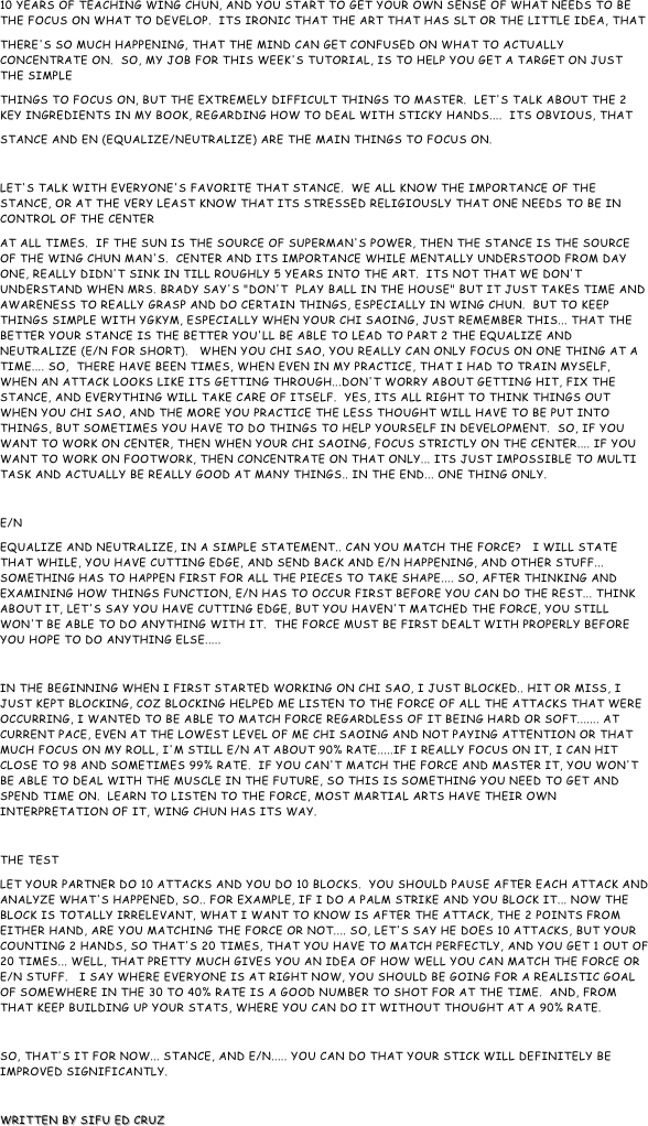 10 Years of teaching wing chun, and you start to get your own sense of what needs to be the focus on what to develop.  Its ironic that the art that has SLT or the little idea, that
there's so much happening, that the mind can get confused on what to actually concentrate on.  So, my job for this week's tutorial, is to help you get a target on just the simple
things to focus on, but the extremely difficult things to master.  Let's talk about the 2 key ingredients in my book, regarding how to deal with sticky hands....  Its obvious, that
stance and en (equalize/neutralize) are the main things to focus on.

Let's talk with everyone's favorite that stance.  We all know the importance of the stance, or at the very least know that its stressed religiously that one needs to be in control of the center
at all times.  If the sun is the source of superman's power, then the stance is the source of the wing chun man's.  Center and its importance while mentally understood from day one, really didn't sink in till roughly 5 years into the art.  Its not that we don't understand when Mrs. brady say's "don't  play ball in the house" but it just takes time and awareness to really grasp and do certain things, especially in Wing Chun.  But to keep things simple with YGKYM, especially when your chi saoing, just remember this... that the better your stance is the better you'll be able to lead to part 2 the equalize and neutralize (e/n for short).   When you chi sao, you really can only focus on one thing at a time.... So,  there have been times, when even in my practice, that I had to train myself, when an attack looks like its getting through...don't worry about getting hit, fix the stance, and everything will take care of itself.  Yes, its all right to think things out when you chi sao, and the more you practice the less thought will have to be put into things, but sometimes you have to do things to help yourself in development.  So, if you want to work on center, then when your chi saoing, focus strictly on the center.... If you want to work on footwork, then concentrate on that only... Its just impossible to multi task and actually be really good at many things.. in the end... one thing only.

E/N
Equalize and neutralize, in a simple statement.. can you match the force?   I will state that while, you have cutting edge, and send back and e/n happening, and other stuff... something has to happen first for all the pieces to take shape.... So, after thinking and examining how things function, e/n has to occur first before you can do the rest... Think about it, let's say you have cutting edge, but you haven't matched the force, you still won't be able to do anything with it.  The force must be first dealt with properly before you hope to do anything else.....

In the beginning when i first started working on chi sao, I just blocked.. hit or miss, I just kept blocking, coz blocking helped me listen to the force of all the attacks that were occurring, I wanted to be able to match force regardless of it being hard or soft....... At current pace, even at the lowest level of me chi saoing and not paying attention or that much focus on my roll, I'm still e/n at about 90% rate.....if i really focus on it, I can hit close to 98 and sometimes 99% rate.  IF you can't match the force and master it, you won't be able to deal with the muscle in the future, so this is something you need to get and spend time on.  Learn to listen to the force, most martial arts have their own interpretation of it, Wing Chun has its way.

THE TEST
Let your partner do 10 attacks and you do 10 blocks.  You should pause after each attack and analyze what's happened, so.. For example, if i do a palm strike and you block it... Now the block is totally irrelevant, what I want to know is after the attack, the 2 points from either hand, are you matching the force or not.... So, let's say he does 10 attacks, but your counting 2 hands, so that's 20 times, that you have to match perfectly, and you get 1 out of 20 times... well, that pretty much gives you an idea of how well you can match the force or e/n stuff.   I say where everyone is at right now, you should be going for a realistic goal of somewhere in the 30 to 40% rate is a good number to shot for at the time.  And, from that keep building up your stats, where you can do it without thought at a 90% rate.

So, that's it for now... stance, and e/n..... you can do that your stick will definitely be improved significantly. 

Written by Sifu Ed Cruz